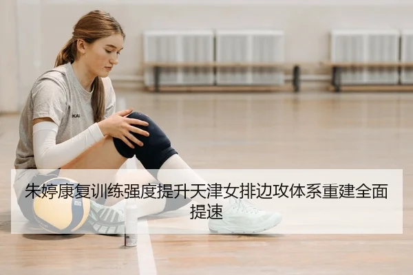朱婷康复训练强度提升天津女排边攻体系重建全面提速